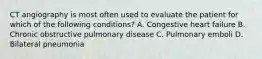 CT angiography is most often used to evaluate the patient for which of the following conditions? A. Congestive heart failure B. Chronic obstructive pulmonary disease C. Pulmonary emboli D. Bilateral pneumonia