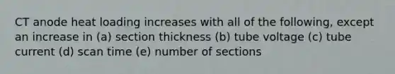 CT anode heat loading increases with all of the following, except an increase in (a) section thickness (b) tube voltage (c) tube current (d) scan time (e) number of sections