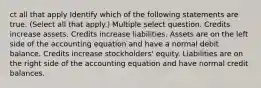 ct all that apply Identify which of the following statements are true. (Select all that apply.) Multiple select question. Credits increase assets. Credits increase liabilities. Assets are on the left side of the accounting equation and have a normal debit balance. Credits increase stockholders' equity. Liabilities are on the right side of the accounting equation and have normal credit balances.