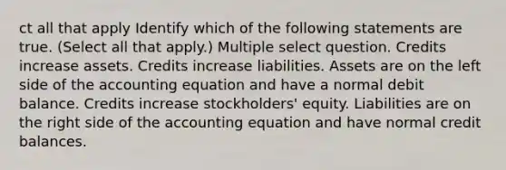 ct all that apply Identify which of the following statements are true. (Select all that apply.) Multiple select question. Credits increase assets. Credits increase liabilities. Assets are on the left side of the accounting equation and have a normal debit balance. Credits increase stockholders' equity. Liabilities are on the right side of the accounting equation and have normal credit balances.