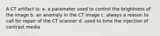 A CT artifact is: a. a parameter used to control the brightness of the image b. an anomaly in the CT image c. always a reason to call for repair of the CT scanner d. used to time the injection of contrast media