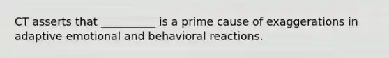 CT asserts that __________ is a prime cause of exaggerations in adaptive emotional and behavioral reactions.