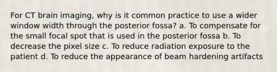 For CT brain imaging, why is it common practice to use a wider window width through the posterior fossa? a. To compensate for the small focal spot that is used in the posterior fossa b. To decrease the pixel size c. To reduce radiation exposure to the patient d. To reduce the appearance of beam hardening artifacts