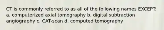 CT is commonly referred to as all of the following names EXCEPT: a. computerized axial tomography b. digital subtraction angiography c. CAT-scan d. computed tomography