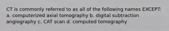 CT is commonly referred to as all of the following names EXCEPT: a. computerized axial tomography b. digital subtraction angiography c. CAT scan d. computed tomography