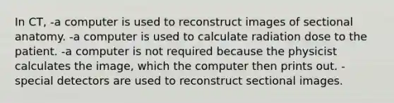 In CT, -a computer is used to reconstruct images of sectional anatomy. -a computer is used to calculate radiation dose to the patient. -a computer is not required because the physicist calculates the image, which the computer then prints out. -special detectors are used to reconstruct sectional images.