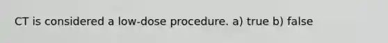 CT is considered a low-dose procedure. a) true b) false