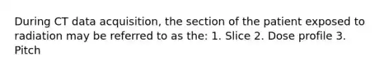 During CT data acquisition, the section of the patient exposed to radiation may be referred to as the: 1. Slice 2. Dose profile 3. Pitch