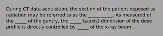 During CT data acquisition, the section of the patient exposed to radiation may be referred to as the _____ _____. As measured at the _____ of the gantry, the _____ (z-axis) dimension of the dose profile is directly controlled by _____ of the x-ray beam.