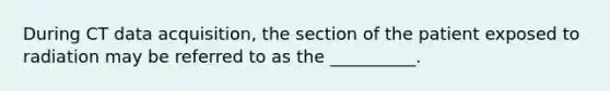 During CT data acquisition, the section of the patient exposed to radiation may be referred to as the __________.