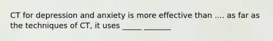 CT for depression and anxiety is more effective than .... as far as the techniques of CT, it uses _____ _______