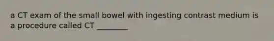 a CT exam of the small bowel with ingesting contrast medium is a procedure called CT ________