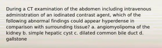 During a CT examination of the abdomen including intravenous administration of an iodinated contrast agent, which of the following abnormal findings could appear hyperdense in comparison with surrounding tissue? a. angiomyolipoma of the kidney b. simple hepatic cyst c. dilated common bile duct d. gallstone