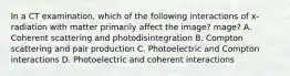 In a CT examination, which of the following interactions of x-radiation with matter primarily affect the image? mage? A. Coherent scattering and photodisintegration B. Compton scattering and pair production C. Photoelectric and Compton interactions D. Photoelectric and coherent interactions