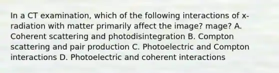 In a CT examination, which of the following interactions of x-radiation with matter primarily affect the image? mage? A. Coherent scattering and photodisintegration B. Compton scattering and pair production C. Photoelectric and Compton interactions D. Photoelectric and coherent interactions