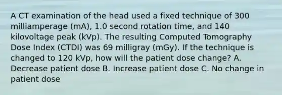 A CT examination of the head used a fixed technique of 300 milliamperage (mA), 1.0 second rotation time, and 140 kilovoltage peak (kVp). The resulting Computed Tomography Dose Index (CTDI) was 69 milligray (mGy). If the technique is changed to 120 kVp, how will the patient dose change? A. Decrease patient dose B. Increase patient dose C. No change in patient dose