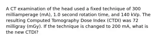 A CT examination of the head used a fixed technique of 300 milliamperage (mA), 1.0 second rotation time, and 140 kVp. The resulting Computed Tomography Dose Index (CTDI) was 72 milligray (mGy). If the technique is changed to 200 mA, what is the new CTDI?