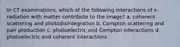 In CT examinations, which of the following interactions of x-radiation with matter contribute to the image? a. coherent scattering and photodisintegration b. Compton scattering and pair production c. photoelectric and Compton interactions d. photoelectric and coherent interactions