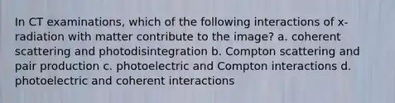 In CT examinations, which of the following interactions of x-radiation with matter contribute to the image? a. coherent scattering and photodisintegration b. Compton scattering and pair production c. photoelectric and Compton interactions d. photoelectric and coherent interactions