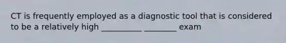 CT is frequently employed as a diagnostic tool that is considered to be a relatively high __________ ________ exam