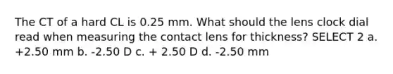 The CT of a hard CL is 0.25 mm. What should the lens clock dial read when measuring the contact lens for thickness? SELECT 2 a. +2.50 mm b. -2.50 D c. + 2.50 D d. -2.50 mm