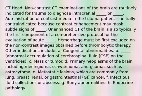 CT Head: Non-contrast CT examinations of the brain are routinely indicated for trauma to diagnose intracranial _____ or _____. Administration of contrast media in the trauma patient is initially contraindicated because contrast enhancement may mask subtle signs of _____. Unenhanced CT of the brain is also typically the first component of a comprehensive protocol for the evaluation of acute _____. Hemorrhage must be first excluded on the non-contrast images obtained before thrombolytic therapy. Other indications include: a. Congenital abnormalities. b. _____ (abnormal accumulation of cerebrospinal fluid [CSF] on the ventricles). c. Mass or tumor. d. Primary neoplasms of the brain, including meningioma, schwannoma, and gliomas such as astrocytoma. e. Metastatic lesions, which are commonly from lung, breast, renal, or gastrointestinal (GI) cancer. f. Infectious fluid collections or abscess. g. Bony abnormalities. h. Endocrine pathology.