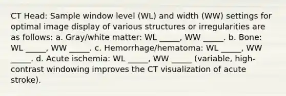 CT Head: Sample window level (WL) and width (WW) settings for optimal image display of various structures or irregularities are as follows: a. Gray/white matter: WL _____, WW _____. b. Bone: WL _____, WW _____. c. Hemorrhage/hematoma: WL _____, WW _____. d. Acute ischemia: WL _____, WW _____ (variable, high-contrast windowing improves the CT visualization of acute stroke).