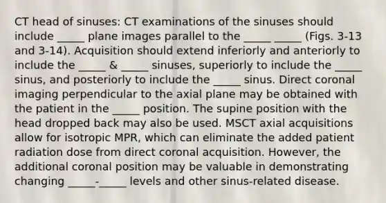 CT head of sinuses: CT examinations of the sinuses should include _____ plane images parallel to the _____ _____ (Figs. 3-13 and 3-14). Acquisition should extend inferiorly and anteriorly to include the _____ & _____ sinuses, superiorly to include the _____ sinus, and posteriorly to include the _____ sinus. Direct coronal imaging perpendicular to the axial plane may be obtained with the patient in the _____ position. The supine position with the head dropped back may also be used. MSCT axial acquisitions allow for isotropic MPR, which can eliminate the added patient radiation dose from direct coronal acquisition. However, the additional coronal position may be valuable in demonstrating changing _____-_____ levels and other sinus-related disease.