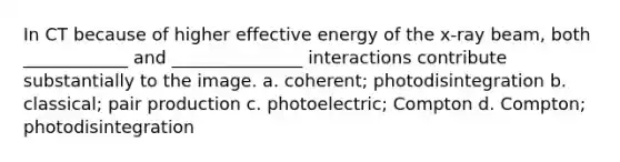 In CT because of higher effective energy of the x-ray beam, both ____________ and _______________ interactions contribute substantially to the image. a. coherent; photodisintegration b. classical; pair production c. photoelectric; Compton d. Compton; photodisintegration