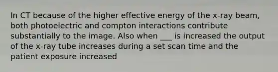 In CT because of the higher effective energy of the x-ray beam, both photoelectric and compton interactions contribute substantially to the image. Also when ___ is increased the output of the x-ray tube increases during a set scan time and the patient exposure increased