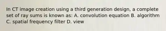 In CT image creation using a third generation design, a complete set of ray sums is known as: A. convolution equation B. algorithm C. spatial frequency filter D. view