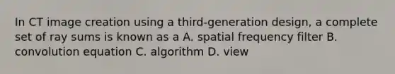 In CT image creation using a third-generation design, a complete set of ray sums is known as a A. spatial frequency filter B. convolution equation C. algorithm D. view