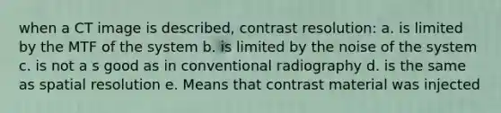 when a CT image is described, contrast resolution: a. is limited by the MTF of the system b. is limited by the noise of the system c. is not a s good as in conventional radiography d. is the same as spatial resolution e. Means that contrast material was injected