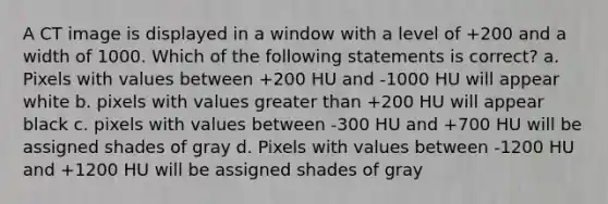 A CT image is displayed in a window with a level of +200 and a width of 1000. Which of the following statements is correct? a. Pixels with values between +200 HU and -1000 HU will appear white b. pixels with values <a href='https://www.questionai.com/knowledge/ktgHnBD4o3-greater-than' class='anchor-knowledge'>greater than</a> +200 HU will appear black c. pixels with values between -300 HU and +700 HU will be assigned shades of gray d. Pixels with values between -1200 HU and +1200 HU will be assigned shades of gray