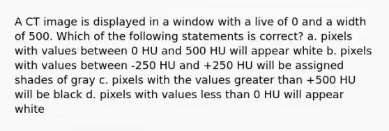 A CT image is displayed in a window with a live of 0 and a width of 500. Which of the following statements is correct? a. pixels with values between 0 HU and 500 HU will appear white b. pixels with values between -250 HU and +250 HU will be assigned shades of gray c. pixels with the values <a href='https://www.questionai.com/knowledge/ktgHnBD4o3-greater-than' class='anchor-knowledge'>greater than</a> +500 HU will be black d. pixels with values <a href='https://www.questionai.com/knowledge/k7BtlYpAMX-less-than' class='anchor-knowledge'>less than</a> 0 HU will appear white