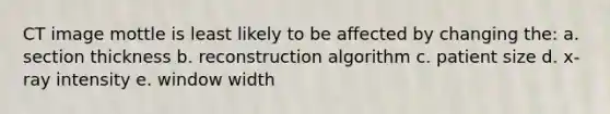 CT image mottle is least likely to be affected by changing the: a. section thickness b. reconstruction algorithm c. patient size d. x-ray intensity e. window width