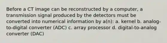 Before a CT image can be reconstructed by a computer, a transmission signal produced by the detectors must be converted into numerical information by a(n): a. kernel b. analog-to-digital converter (ADC) c. array processor d. digital-to-analog converter (DAC)