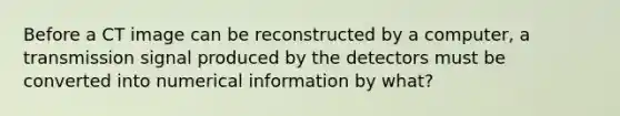 Before a CT image can be reconstructed by a computer, a transmission signal produced by the detectors must be converted into numerical information by what?