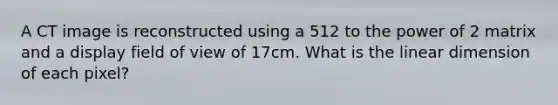 A CT image is reconstructed using a 512 to the power of 2 matrix and a display field of view of 17cm. What is the linear dimension of each pixel?