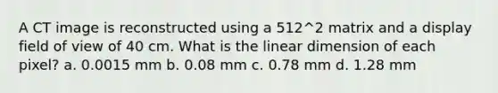 A CT image is reconstructed using a 512^2 matrix and a display field of view of 40 cm. What is the linear dimension of each pixel? a. 0.0015 mm b. 0.08 mm c. 0.78 mm d. 1.28 mm