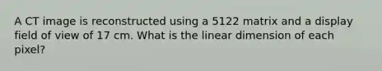 A CT image is reconstructed using a 5122 matrix and a display field of view of 17 cm. What is the linear dimension of each pixel?