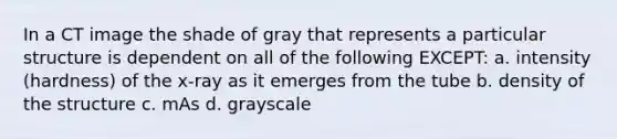 In a CT image the shade of gray that represents a particular structure is dependent on all of the following EXCEPT: a. intensity (hardness) of the x-ray as it emerges from the tube b. density of the structure c. mAs d. grayscale