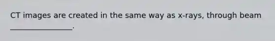 CT images are created in the same way as x-rays, through beam ________________.