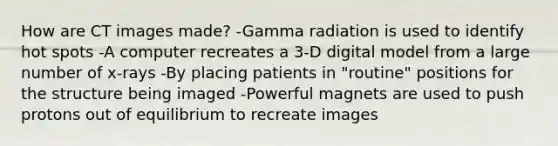 How are CT images made? -Gamma radiation is used to identify hot spots -A computer recreates a 3-D digital model from a large number of x-rays -By placing patients in "routine" positions for the structure being imaged -Powerful magnets are used to push protons out of equilibrium to recreate images