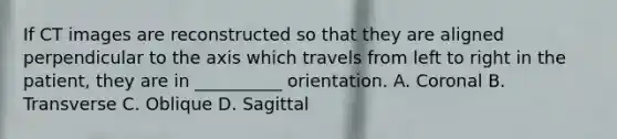 If CT images are reconstructed so that they are aligned perpendicular to the axis which travels from left to right in the patient, they are in __________ orientation. A. Coronal B. Transverse C. Oblique D. Sagittal