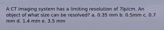 A CT imaging system has a limiting resolution of 7lp/cm. An object of what size can be resolved? a. 0.35 mm b. 0.5mm c. 0.7 mm d. 1.4 mm e. 3.5 mm