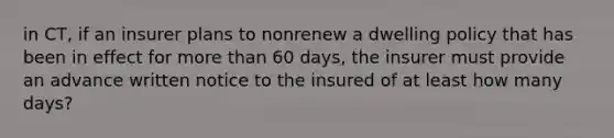 in CT, if an insurer plans to nonrenew a dwelling policy that has been in effect for more than 60 days, the insurer must provide an advance written notice to the insured of at least how many days?