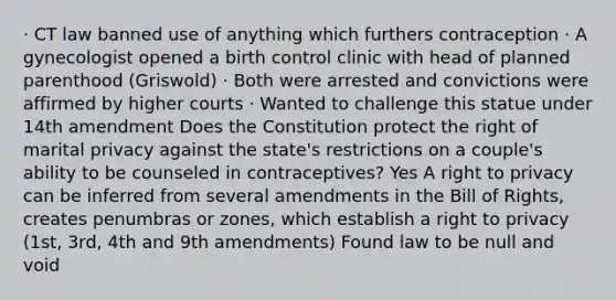 · CT law banned use of anything which furthers contraception · A gynecologist opened a birth control clinic with head of planned parenthood (Griswold) · Both were arrested and convictions were affirmed by higher courts · Wanted to challenge this statue under 14th amendment Does the Constitution protect the right of marital privacy against the state's restrictions on a couple's ability to be counseled in contraceptives? Yes A right to privacy can be inferred from several amendments in the Bill of Rights, creates penumbras or zones, which establish a right to privacy (1st, 3rd, 4th and 9th amendments) Found law to be null and void