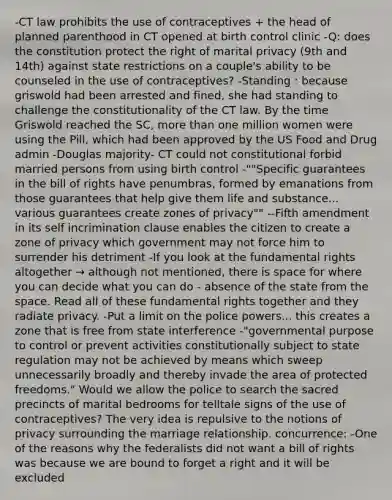 -CT law prohibits the use of contraceptives + the head of planned parenthood in CT opened at birth control clinic -Q: does the constitution protect the right of marital privacy (9th and 14th) against state restrictions on a couple's ability to be counseled in the use of contraceptives? -Standing : because griswold had been arrested and fined, she had standing to challenge the constitutionality of the CT law. By the time Griswold reached the SC, more than one million women were using the Pill, which had been approved by the US Food and Drug admin -Douglas majority- CT could not constitutional forbid married persons from using birth control -""Specific guarantees in the bill of rights have penumbras, formed by emanations from those guarantees that help give them life and substance... various guarantees create zones of privacy"" --Fifth amendment in its self incrimination clause enables the citizen to create a zone of privacy which government may not force him to surrender his detriment -If you look at the fundamental rights altogether → although not mentioned, there is space for where you can decide what you can do - absence of the state from the space. Read all of these fundamental rights together and they radiate privacy. -Put a limit on the police powers... this creates a zone that is free from state interference -"governmental purpose to control or prevent activities constitutionally subject to state regulation may not be achieved by means which sweep unnecessarily broadly and thereby invade the area of protected freedoms." Would we allow the police to search the sacred precincts of marital bedrooms for telltale signs of the use of contraceptives? The very idea is repulsive to the notions of privacy surrounding the marriage relationship. concurrence: -One of the reasons why the federalists did not want a bill of rights was because we are bound to forget a right and it will be excluded