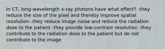 In CT, long-wavelength x-ray photons have what effect? -they reduce the size of the pixel and thereby improve spatial resolution -they reduce image noise and reduce the radiation dose to the patient -they provide low-contrast resolution -they contribute to the radiation dose to the patient but do not contribute to the image